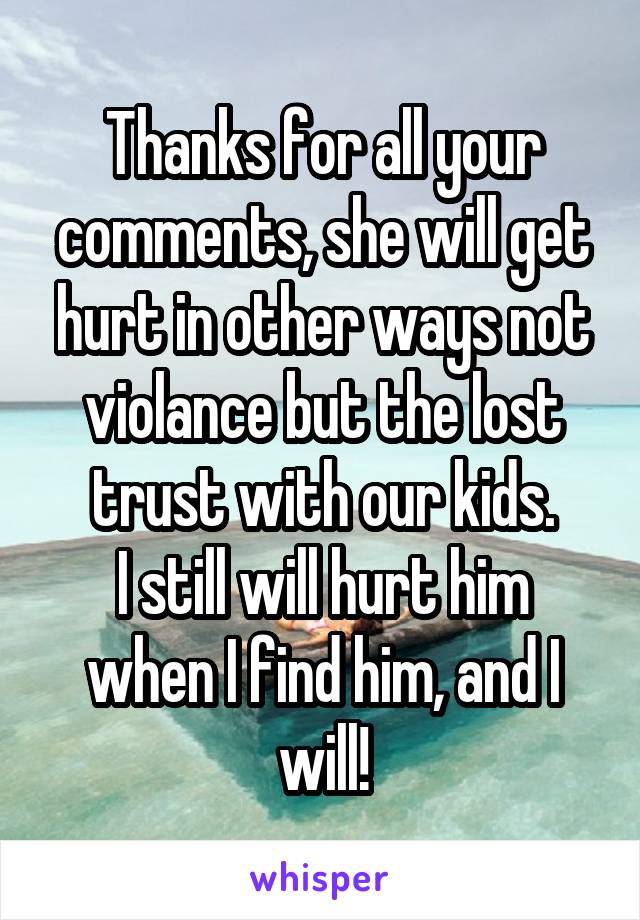 Thanks for all your comments, she will get hurt in other ways not violance but the lost trust with our kids.
I still will hurt him when I find him, and I will!
