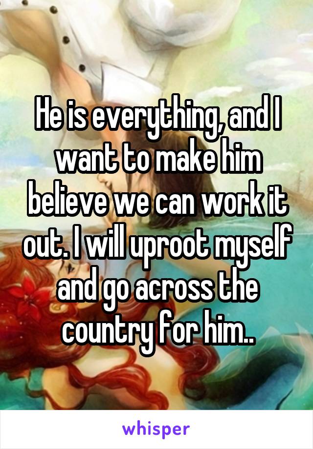 He is everything, and I want to make him believe we can work it out. I will uproot myself and go across the country for him..