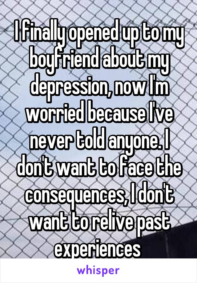 I finally opened up to my boyfriend about my depression, now I'm worried because I've never told anyone. I don't want to face the consequences, I don't want to relive past experiences 