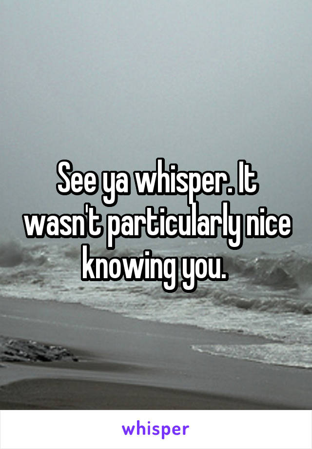 See ya whisper. It wasn't particularly nice knowing you. 