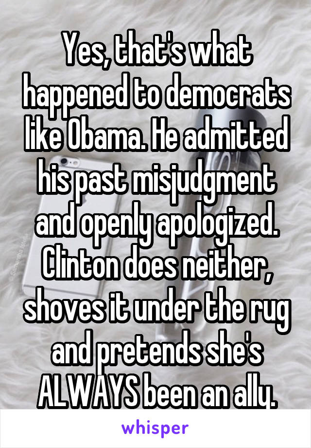 Yes, that's what happened to democrats like Obama. He admitted his past misjudgment and openly apologized. Clinton does neither, shoves it under the rug and pretends she's ALWAYS been an ally.