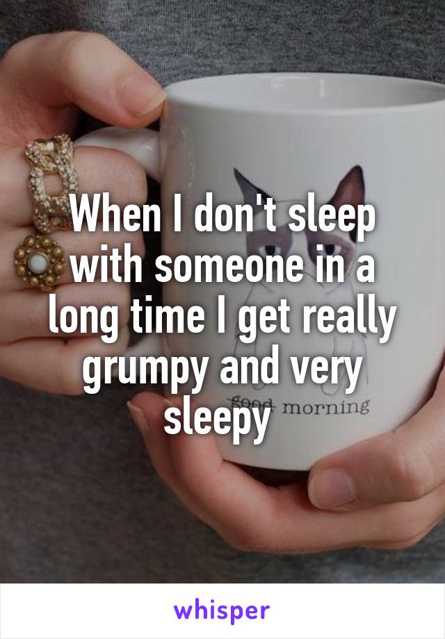 When I don't sleep with someone in a long time I get really grumpy and very sleepy 