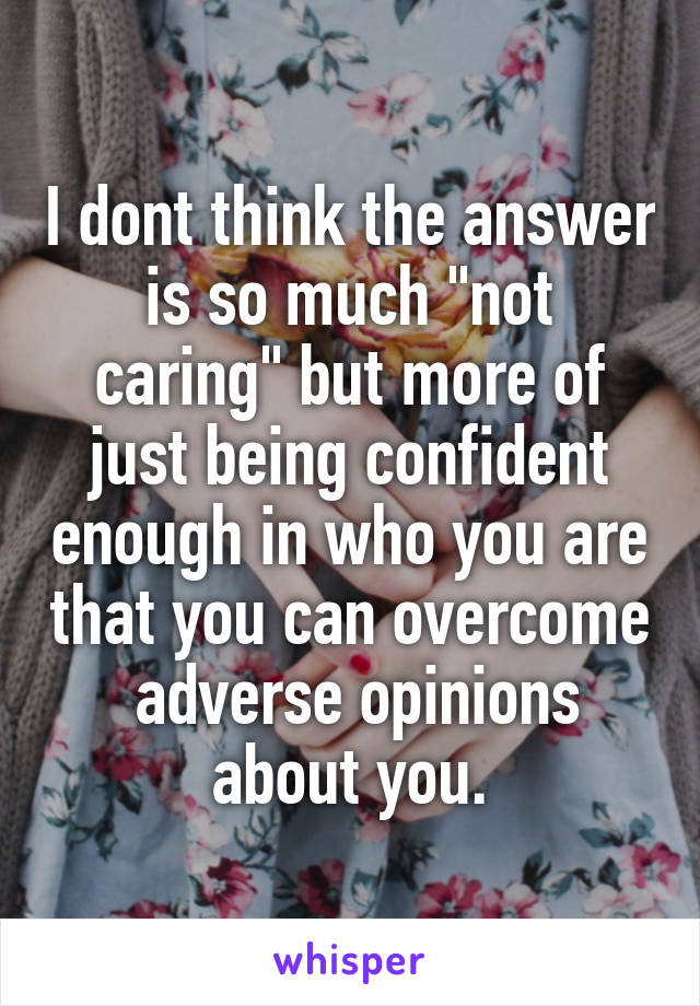 I dont think the answer is so much "not caring" but more of just being confident enough in who you are that you can overcome  adverse opinions about you.