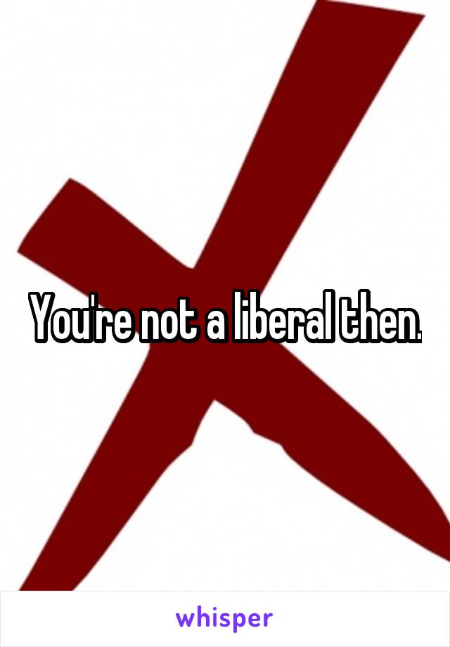 You're not a liberal then.