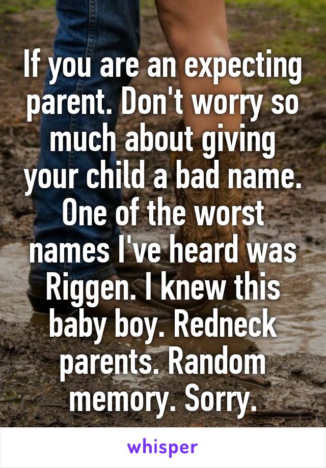 If you are an expecting parent. Don't worry so much about giving your child a bad name. One of the worst names I've heard was Riggen. I knew this baby boy. Redneck parents. Random memory. Sorry.