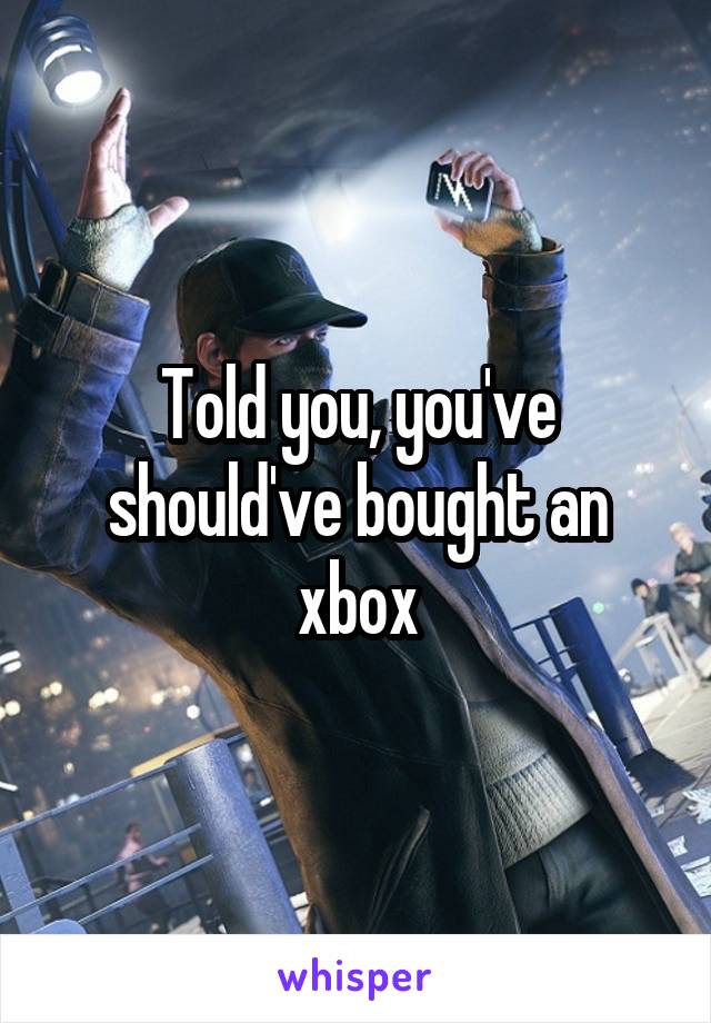 Told you, you've should've bought an xbox
