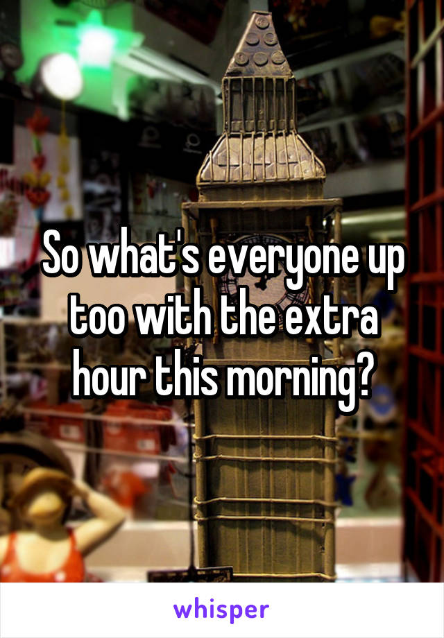 So what's everyone up too with the extra hour this morning?