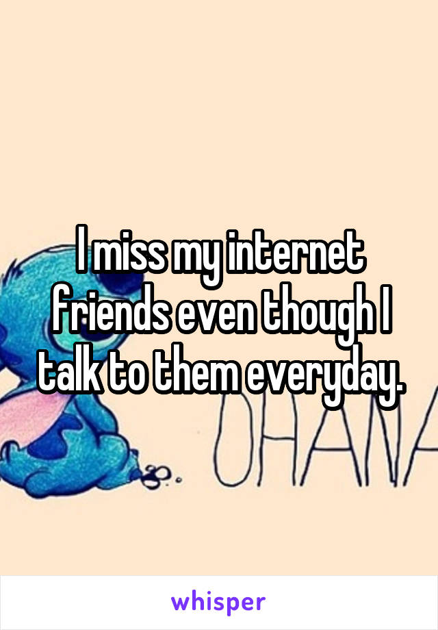 I miss my internet friends even though I talk to them everyday.