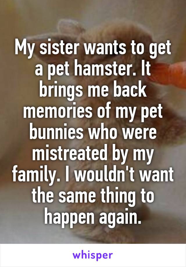 My sister wants to get a pet hamster. It brings me back memories of my pet bunnies who were mistreated by my family. I wouldn't want the same thing to happen again.
