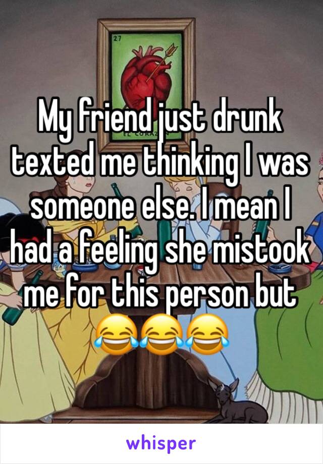 My friend just drunk texted me thinking I was someone else. I mean I had a feeling she mistook me for this person but 😂😂😂