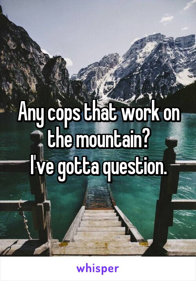 Any cops that work on the mountain?
I've gotta question.