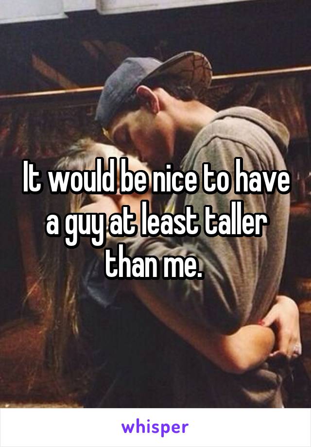 It would be nice to have a guy at least taller than me. 