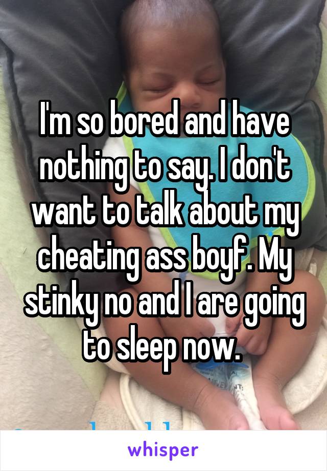 I'm so bored and have nothing to say. I don't want to talk about my cheating ass boyf. My stinky no and I are going to sleep now. 