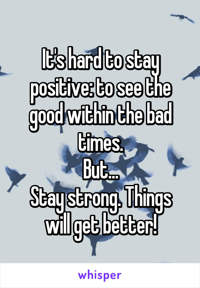 It's hard to stay positive: to see the good within the bad times.
But...
Stay strong. Things will get better!