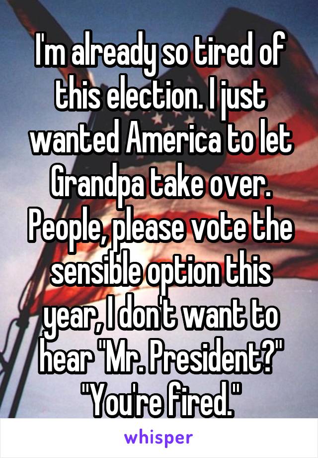 I'm already so tired of this election. I just wanted America to let Grandpa take over. People, please vote the sensible option this year, I don't want to hear "Mr. President?" "You're fired."