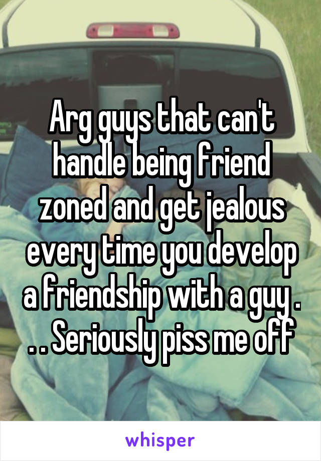 Arg guys that can't handle being friend zoned and get jealous every time you develop a friendship with a guy . . . Seriously piss me off