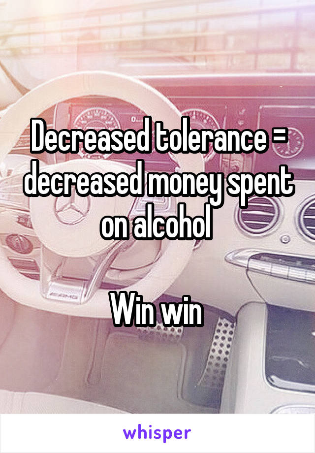 Decreased tolerance = decreased money spent on alcohol 

Win win 