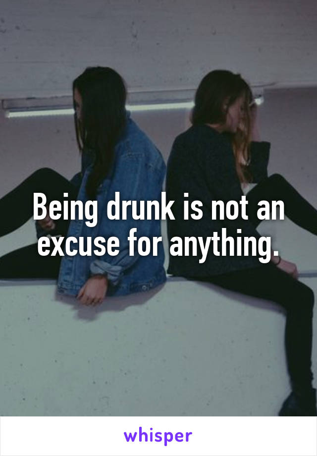 Being drunk is not an excuse for anything.