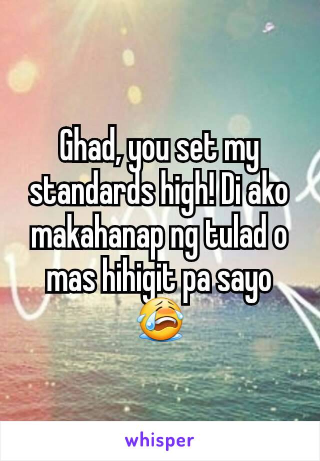 Ghad, you set my standards high! Di ako makahanap ng tulad o mas hihigit pa sayo 😭