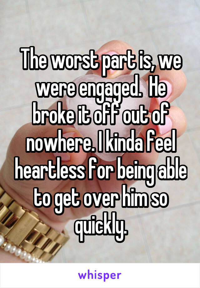 The worst part is, we were engaged.  He broke it off out of nowhere. I kinda feel heartless for being able to get over him so quickly.