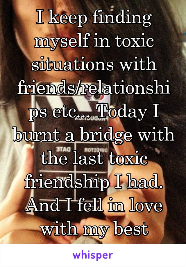 I keep finding myself in toxic situations with friends/relationships etc... Today I burnt a bridge with the last toxic friendship I had. And I fell in love with my best friend. 