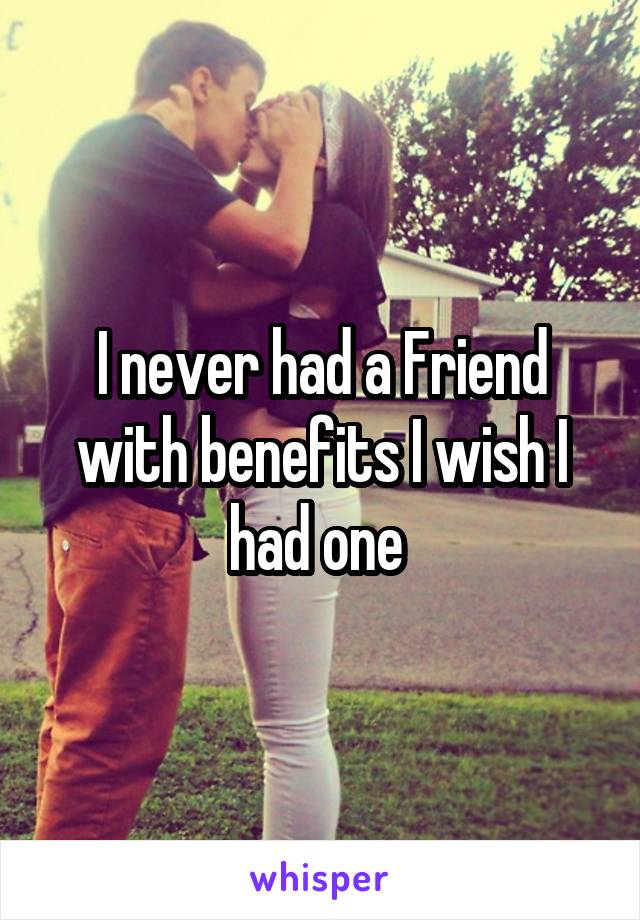 I never had a Friend with benefits I wish I had one 