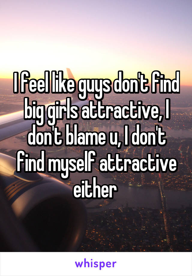 I feel like guys don't find big girls attractive, I don't blame u, I don't find myself attractive either 