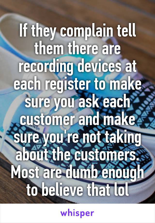 If they complain tell them there are recording devices at each register to make sure you ask each customer and make sure you're not taking about the customers. Most are dumb enough to believe that lol