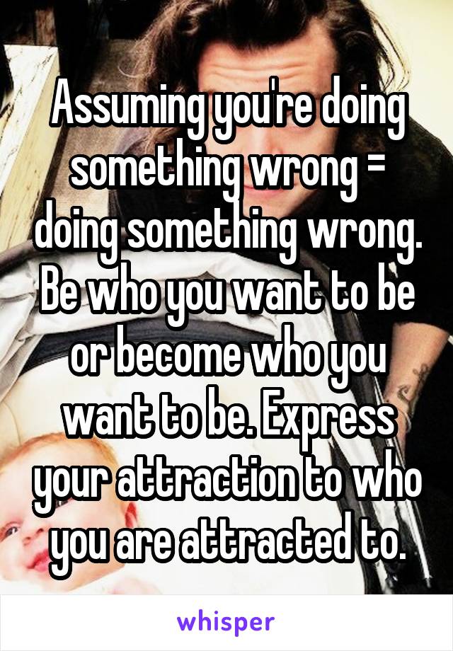Assuming you're doing something wrong = doing something wrong. Be who you want to be or become who you want to be. Express your attraction to who you are attracted to.