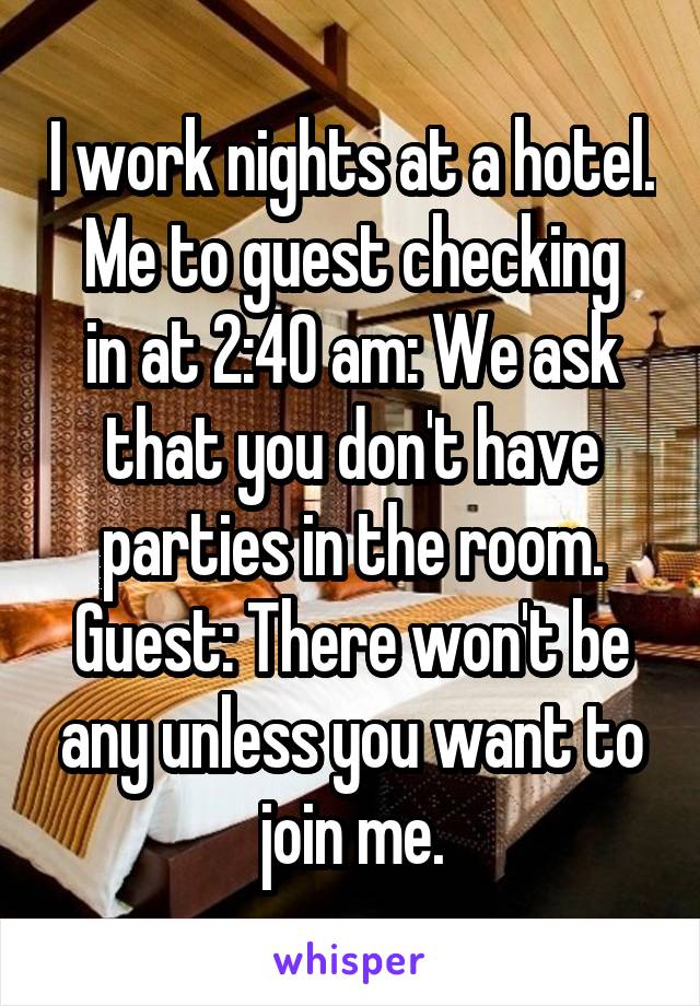 I work nights at a hotel.
Me to guest checking in at 2:40 am: We ask that you don't have parties in the room.
Guest: There won't be any unless you want to join me.