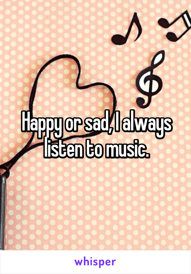 Happy or sad, I always listen to music.
