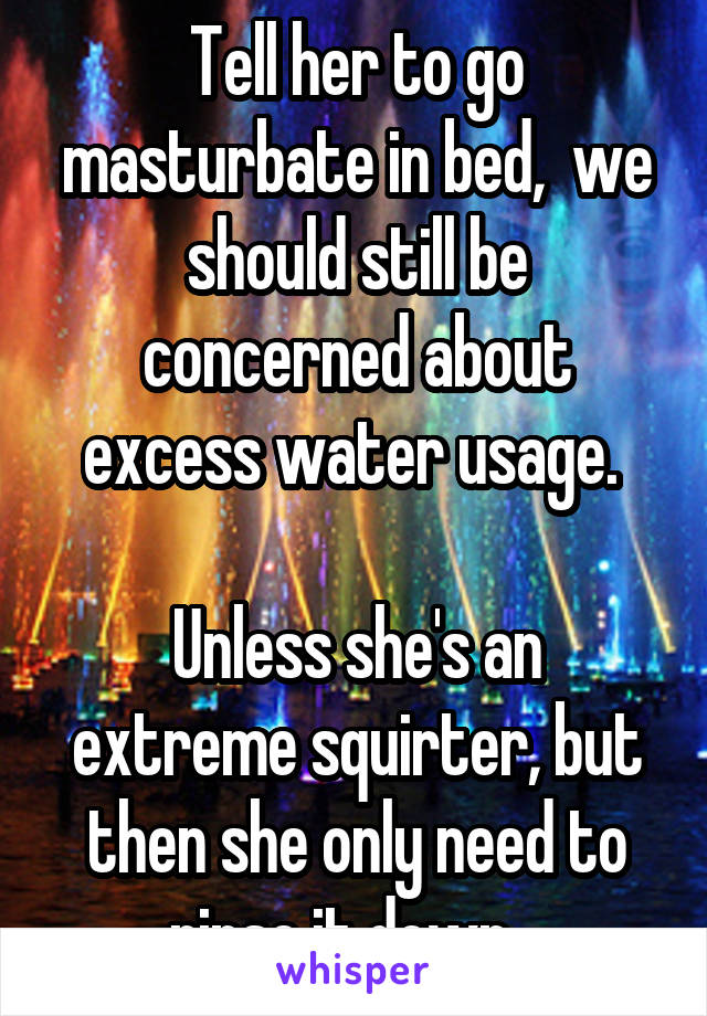 Tell her to go masturbate in bed,  we should still be concerned about excess water usage. 

Unless she's an extreme squirter, but then she only need to rinse it down...