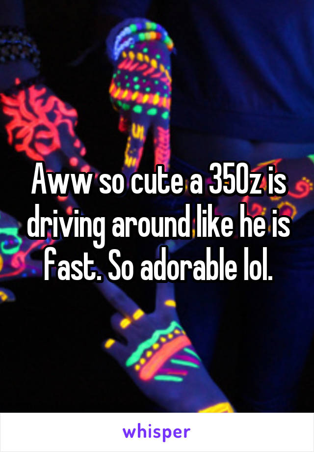 Aww so cute a 350z is driving around like he is fast. So adorable lol.