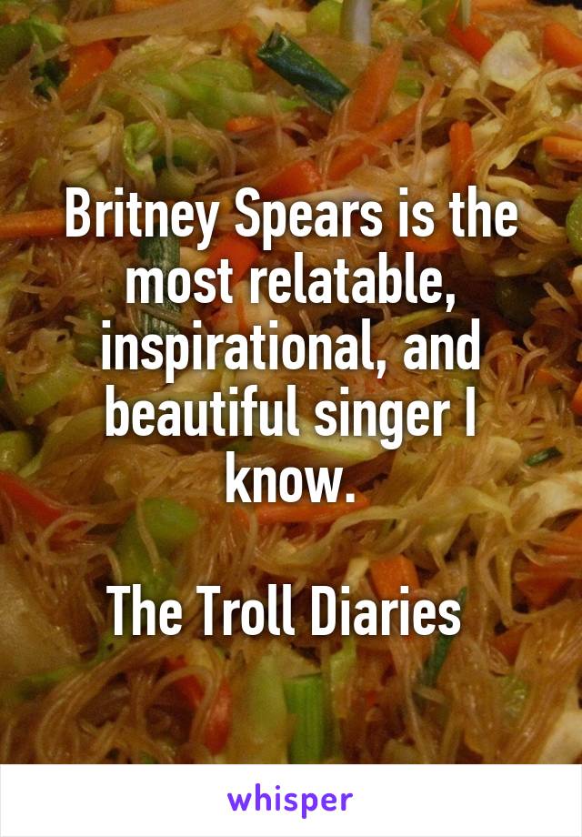 Britney Spears is the most relatable, inspirational, and beautiful singer I know.

The Troll Diaries 