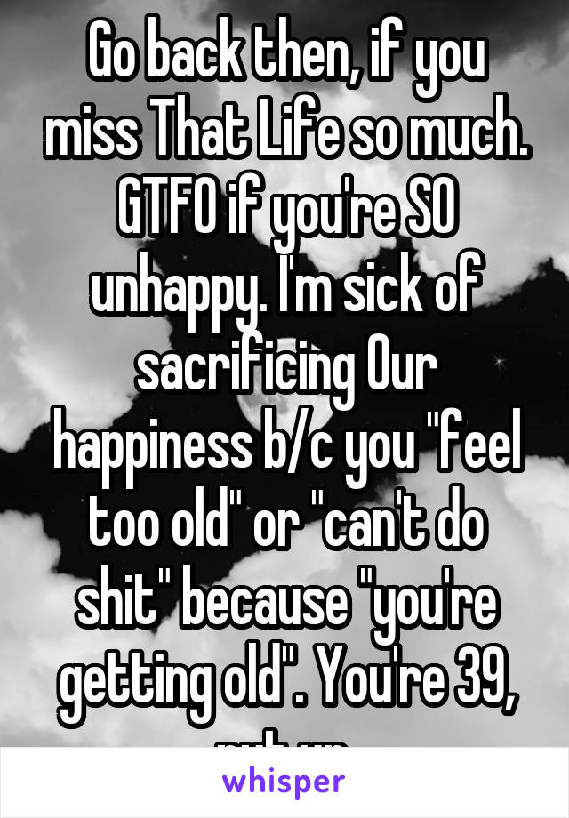 Go back then, if you miss That Life so much. GTFO if you're SO unhappy. I'm sick of sacrificing Our happiness b/c you "feel too old" or "can't do shit" because "you're getting old". You're 39, nut up.