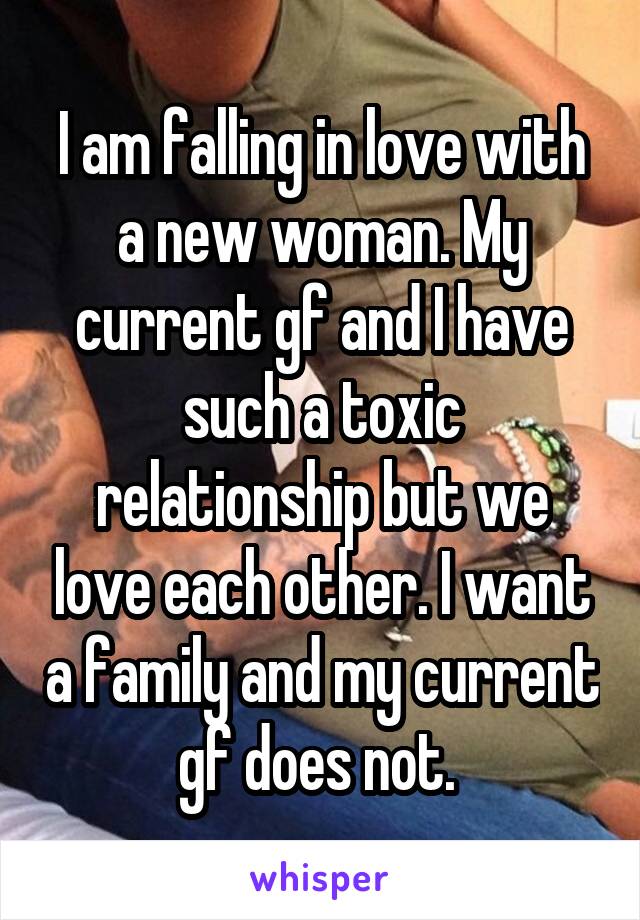 I am falling in love with a new woman. My current gf and I have such a toxic relationship but we love each other. I want a family and my current gf does not. 