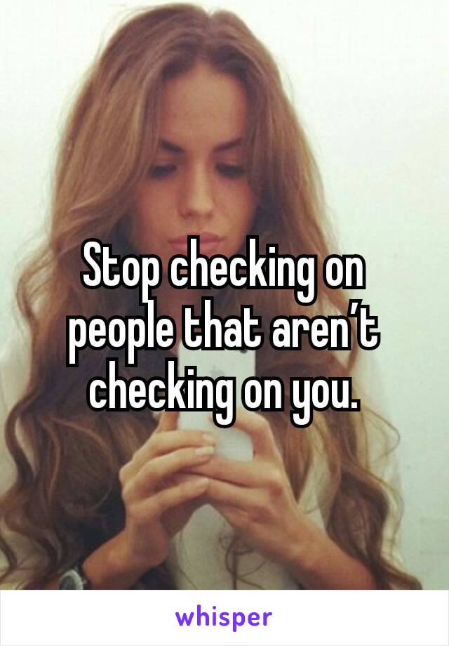 Stop checking on people that aren’t checking on you.