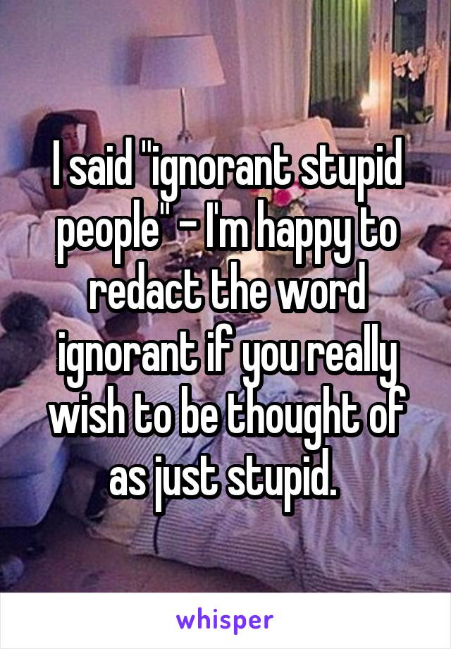 I said "ignorant stupid people" - I'm happy to redact the word ignorant if you really wish to be thought of as just stupid. 