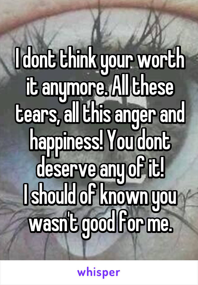 I dont think your worth it anymore. All these tears, all this anger and happiness! You dont deserve any of it!
I should of known you wasn't good for me.