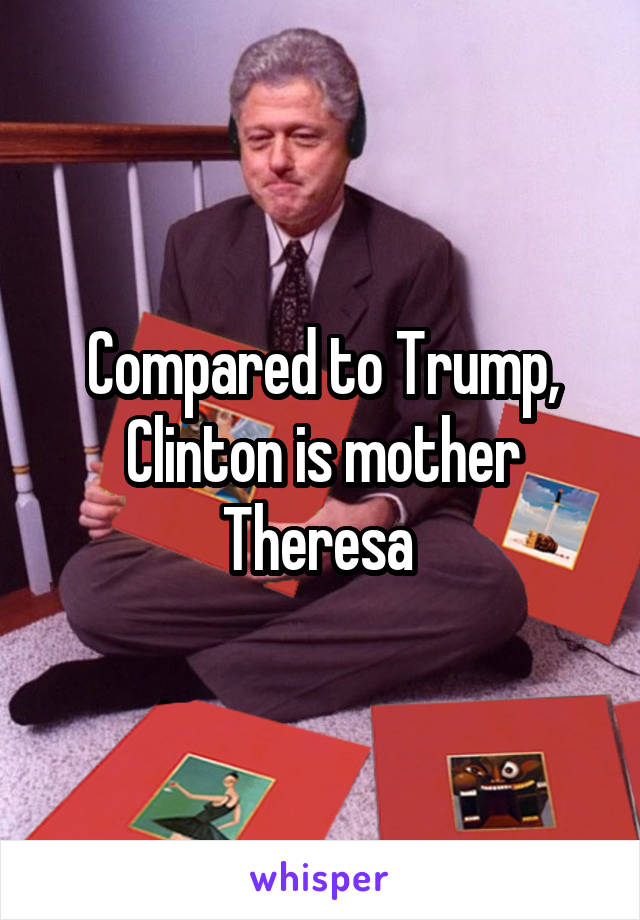 Compared to Trump, Clinton is mother Theresa 
