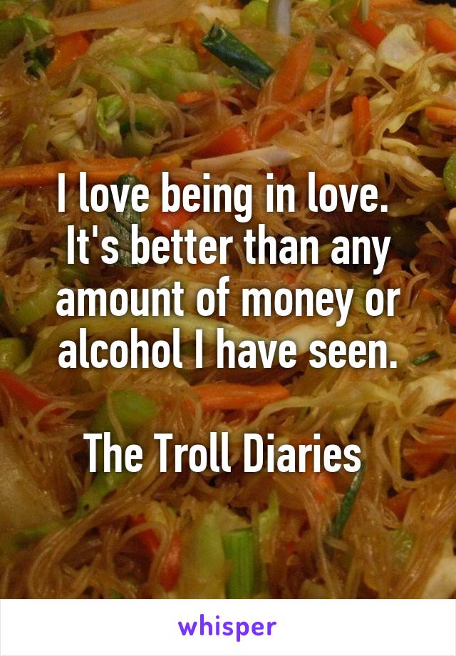 I love being in love.  It's better than any amount of money or alcohol I have seen.

The Troll Diaries 
