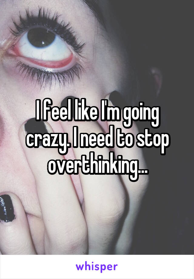 I feel like I'm going crazy. I need to stop overthinking...