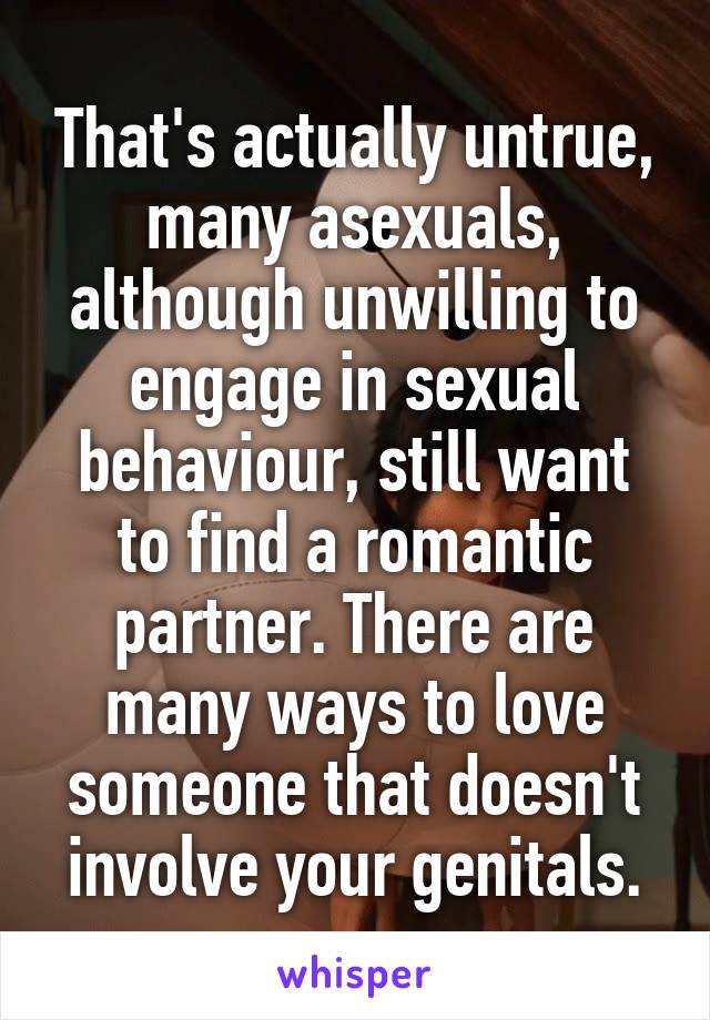 That's actually untrue, many asexuals, although unwilling to engage in sexual behaviour, still want to find a romantic partner. There are many ways to love someone that doesn't involve your genitals.