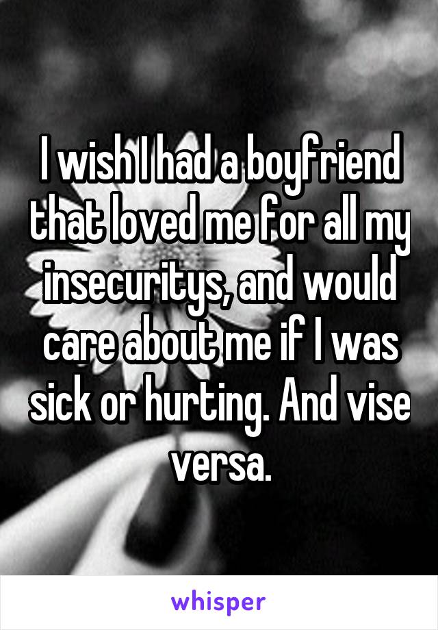 I wish I had a boyfriend that loved me for all my insecuritys, and would care about me if I was sick or hurting. And vise versa.