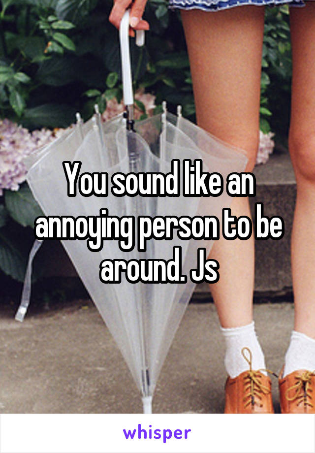 You sound like an annoying person to be around. Js