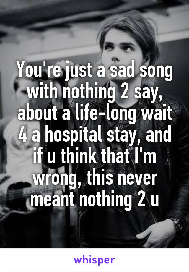 You're just a sad song with nothing 2 say, about a life-long wait 4 a hospital stay, and if u think that I'm wrong, this never meant nothing 2 u