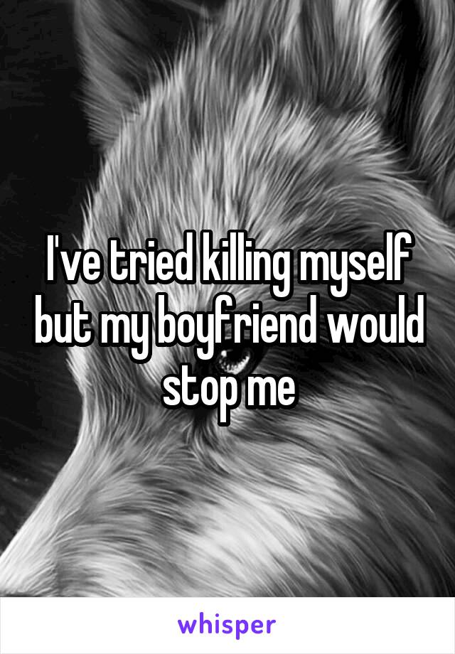 I've tried killing myself but my boyfriend would stop me