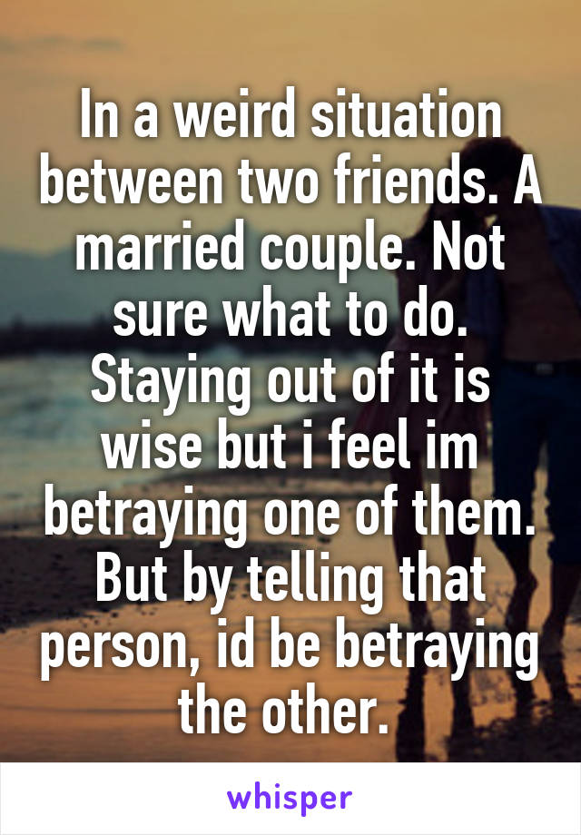 In a weird situation between two friends. A married couple. Not sure what to do. Staying out of it is wise but i feel im betraying one of them. But by telling that person, id be betraying the other. 