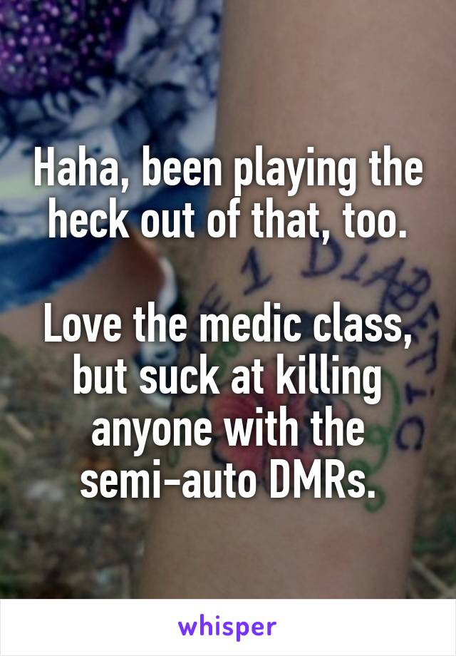 Haha, been playing the heck out of that, too.

Love the medic class, but suck at killing anyone with the semi-auto DMRs.