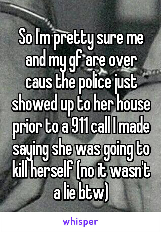 So I'm pretty sure me and my gf are over caus the police just showed up to her house prior to a 911 call I made saying she was going to kill herself (no it wasn't a lie btw)